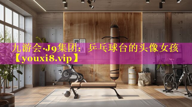 九游会·J9集团：乒乓球台的头像女孩