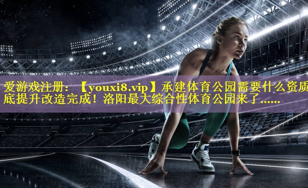 承建体育公园需要什么资质年底提升改造完成！洛阳最大综合性体育公园来了……